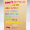 Create happiness, speak kindly, smile often, hope more, be grateful, laugh freely, seek truth, inspire change, believe always, love deeply.